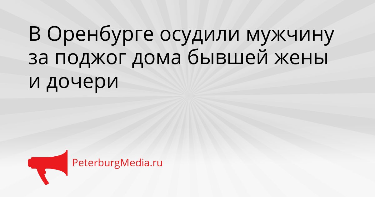 В Оренбурге осудили мужчину за поджог дома бывшей жены и дочери Сгенерировано