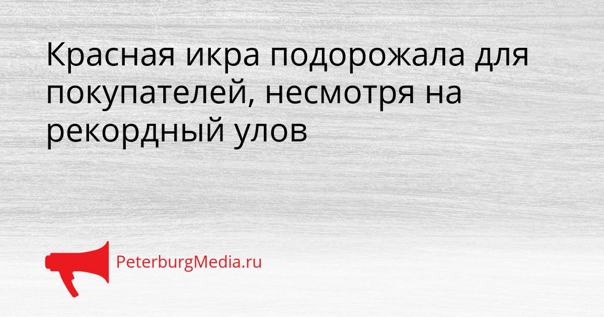 Красная икра подорожала для покупателей, несмотря на рекордный улов Сгенерировано