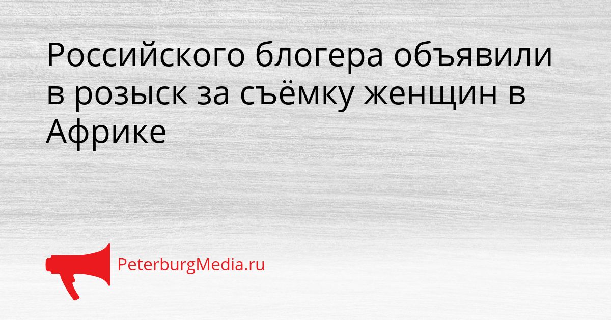 Российского блогера объявили в розыск за съёмку женщин в Африке Сгенерировано