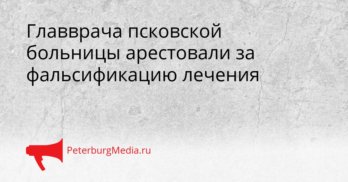 Главврача псковской больницы арестовали за фальсификацию лечения Сгенерировано