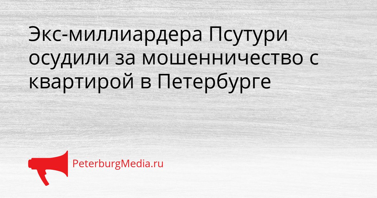 Экс-миллиардера Псутури осудили за мошенничество с квартирой в Петербурге Сгенерировано