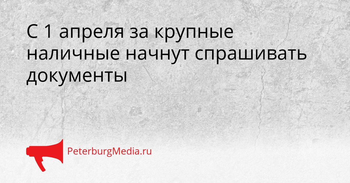 С 1 апреля за крупные наличные начнут спрашивать документы