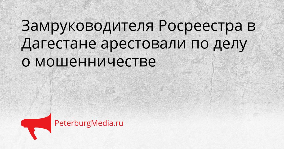 Замруководителя Росреестра в Дагестане арестовали по делу о мошенничестве