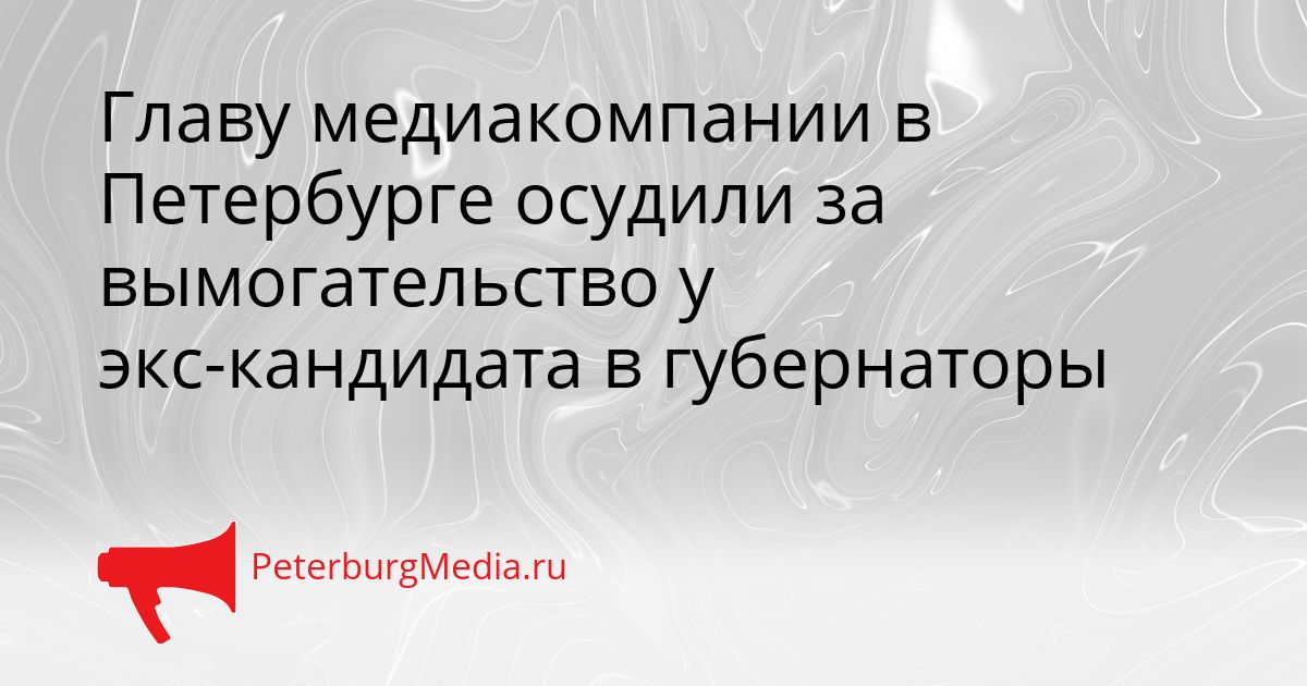 Главу медиакомпании в Петербурге осудили за вымогательство у экс-кандидата в губернаторы