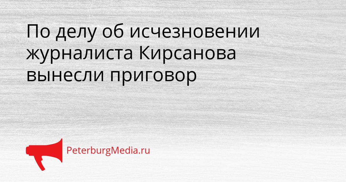 По делу об исчезновении журналиста Кирсанова вынесли приговор