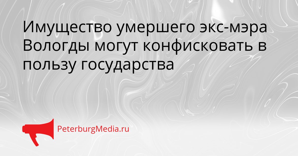 Имущество умершего экс-мэра Вологды могут конфисковать в пользу государства