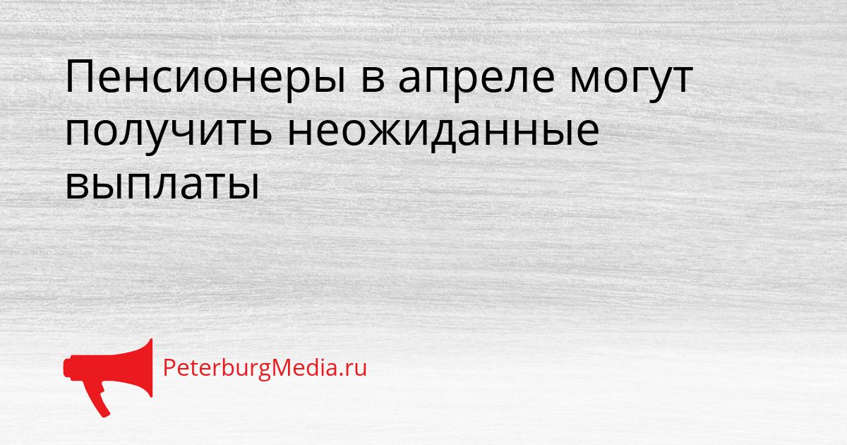 Пенсионеры в апреле могут получить неожиданные выплаты