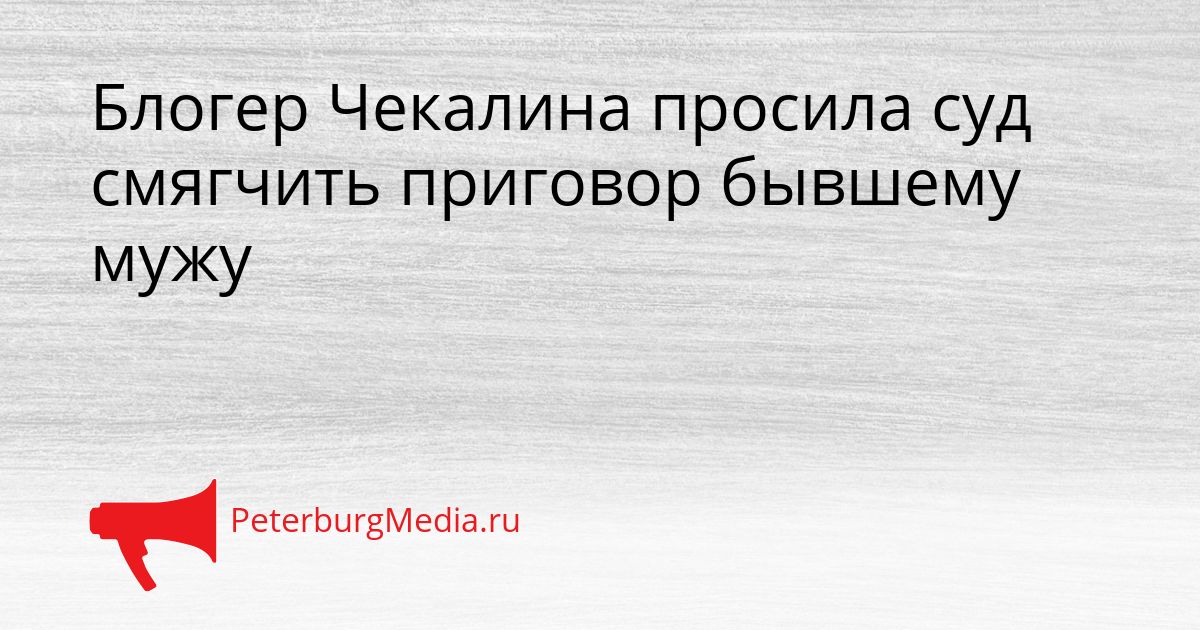 Блогер Чекалина просила суд смягчить приговор бывшему мужу