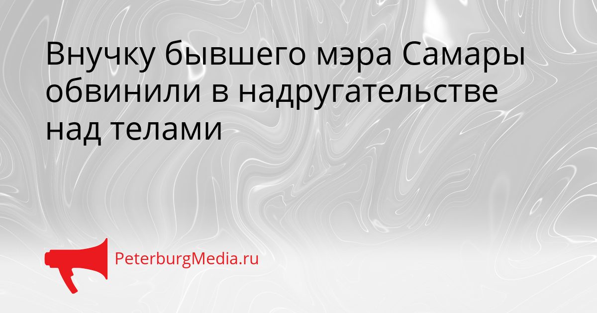 Внучку бывшего мэра Самары обвинили в надругательстве над телами