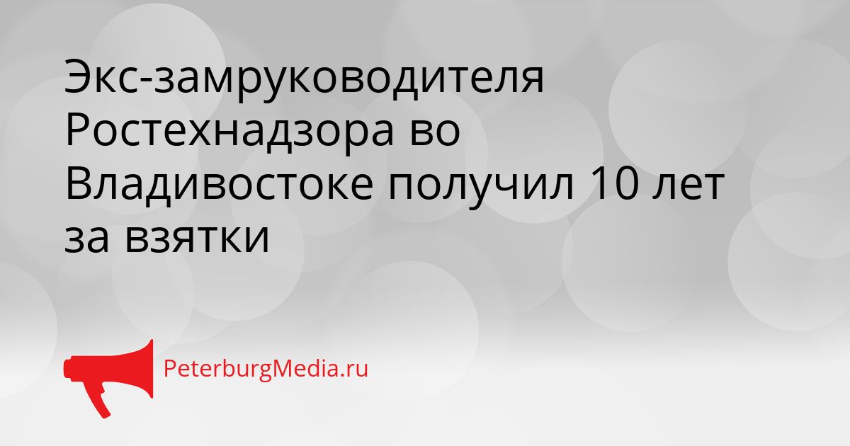 Экс-замруководителя Ростехнадзора во Владивостоке получил 10 лет за взятки