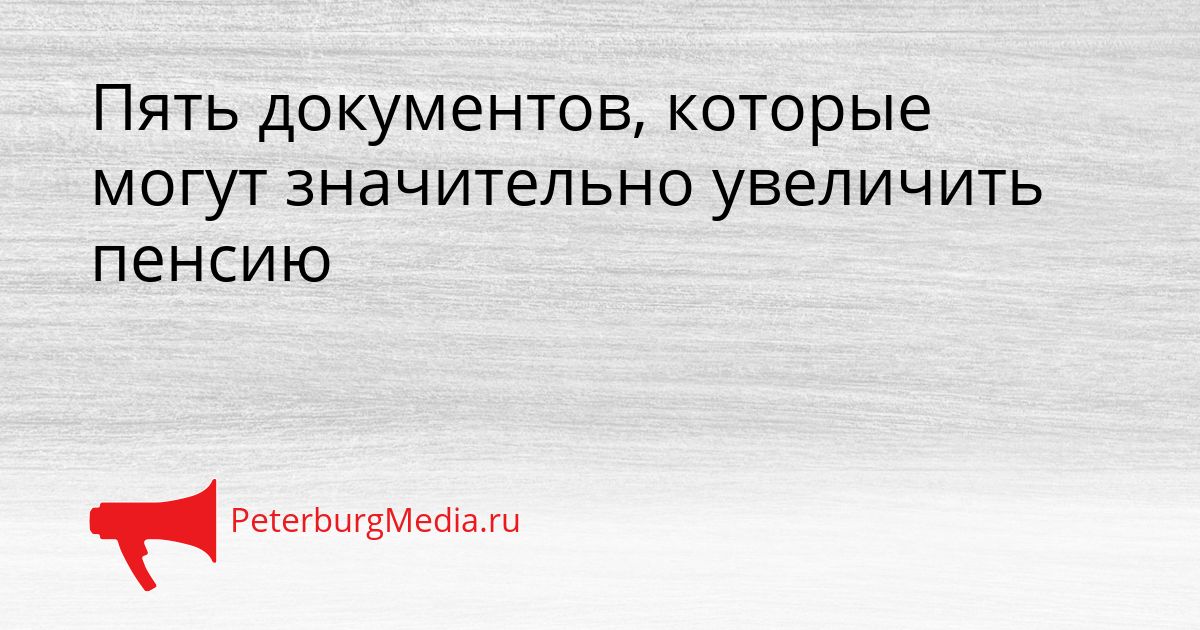 Пять документов, которые могут значительно увеличить пенсию