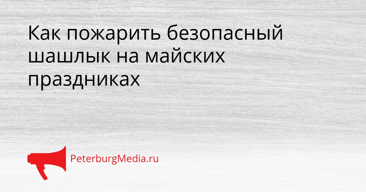 Как пожарить безопасный шашлык на майских праздниках