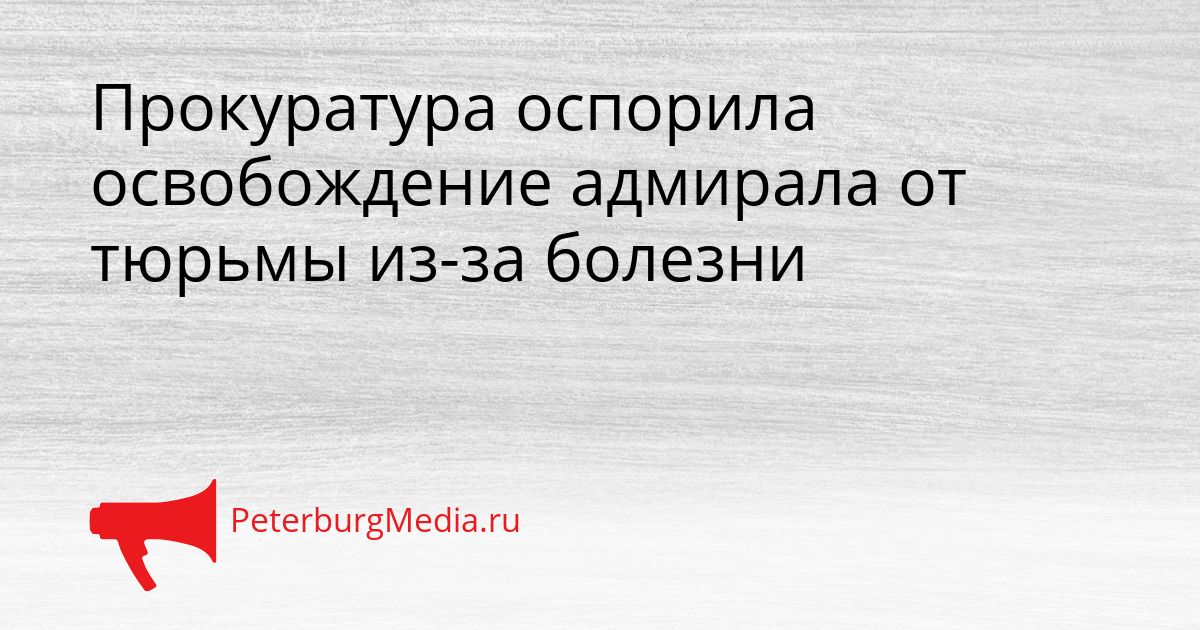 Прокуратура оспорила освобождение адмирала от тюрьмы из-за болезни