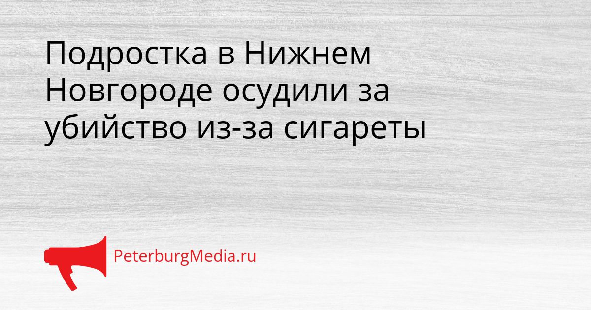 Подростка в Нижнем Новгороде осудили за убийство из-за сигареты