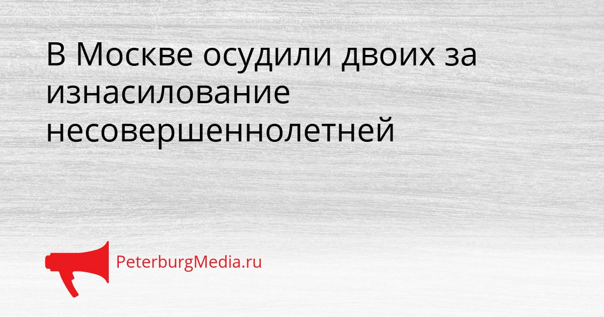 В Москве осудили двоих за изнасилование несовершеннолетней