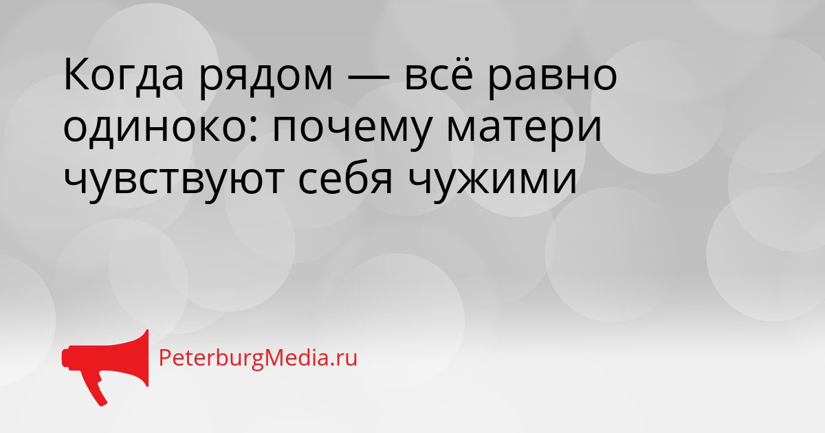Когда рядом — всё равно одиноко: почему матери чувствуют себя чужими