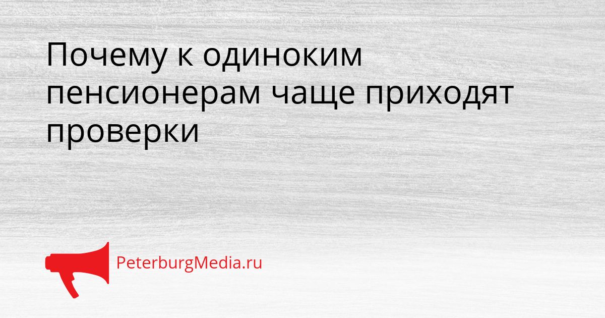 Почему к одиноким пенсионерам чаще приходят проверки