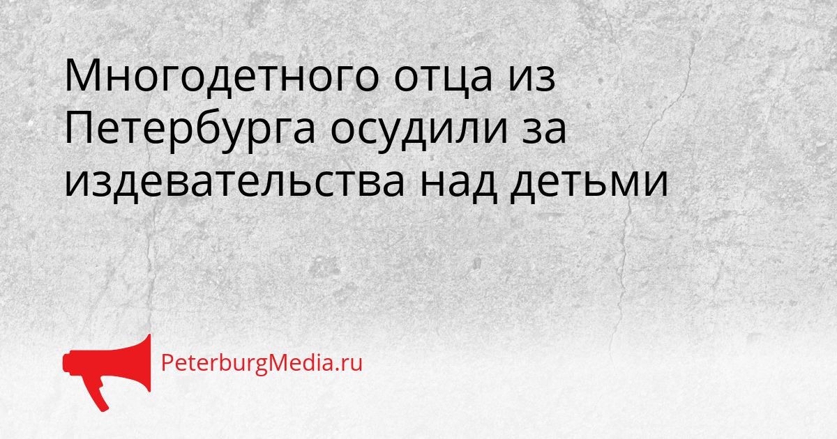 Многодетного отца из Петербурга осудили за издевательства над детьми