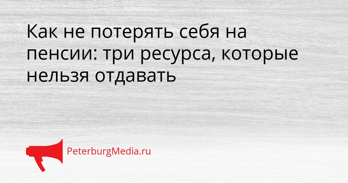 Как не потерять себя на пенсии: три ресурса, которые нельзя отдавать