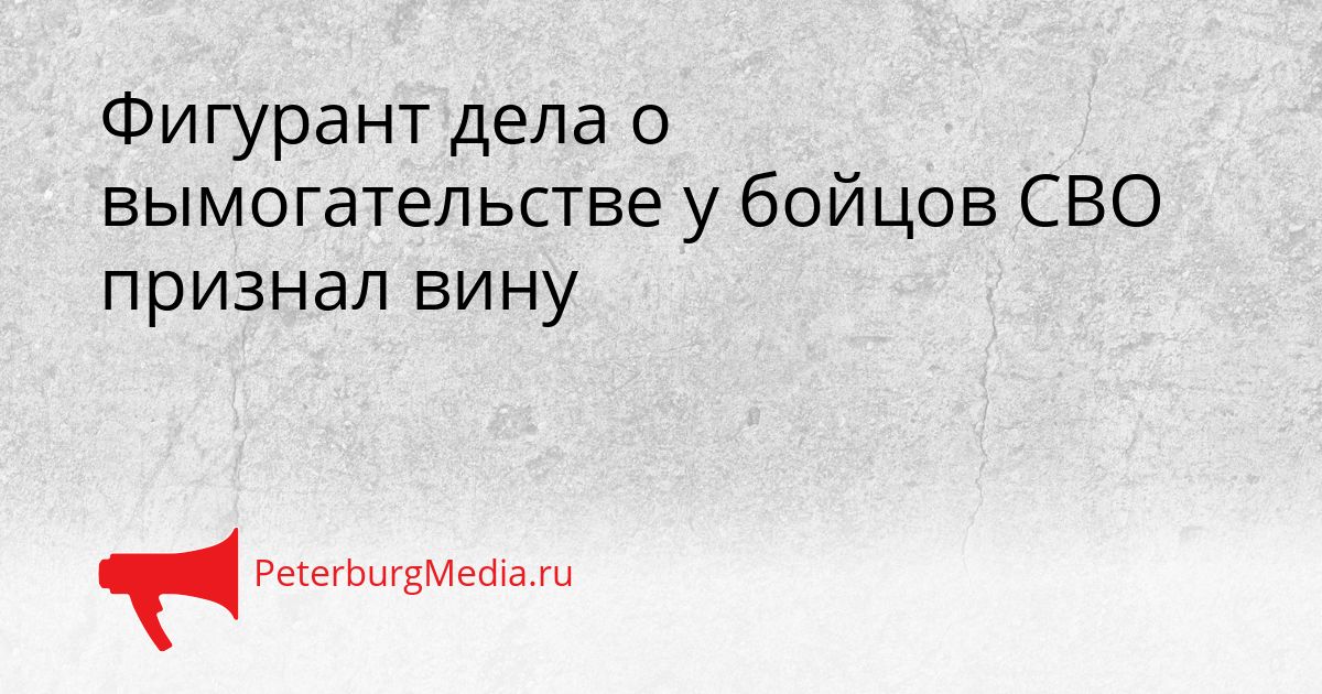 Фигурант дела о вымогательстве у бойцов СВО признал вину