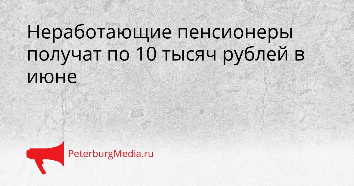 Неработающие пенсионеры получат по 10 тысяч рублей в июне