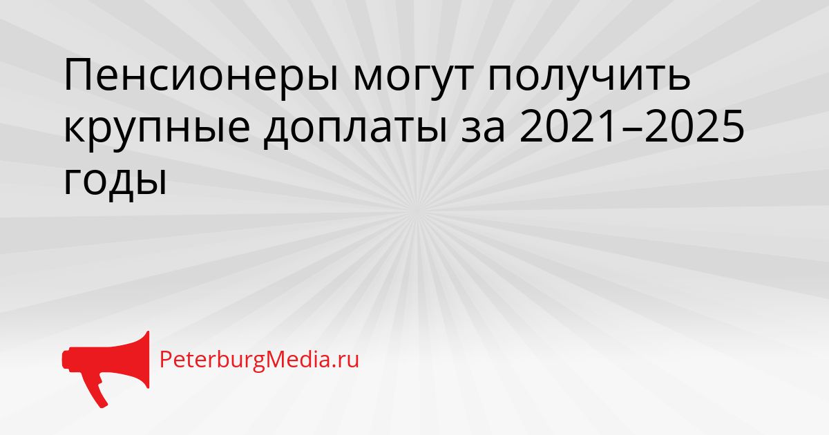 Пенсионеры могут получить крупные доплаты за 2021–2025 годы