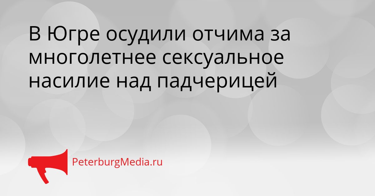 В Югре осудили отчима за многолетнее сексуальное насилие над падчерицей