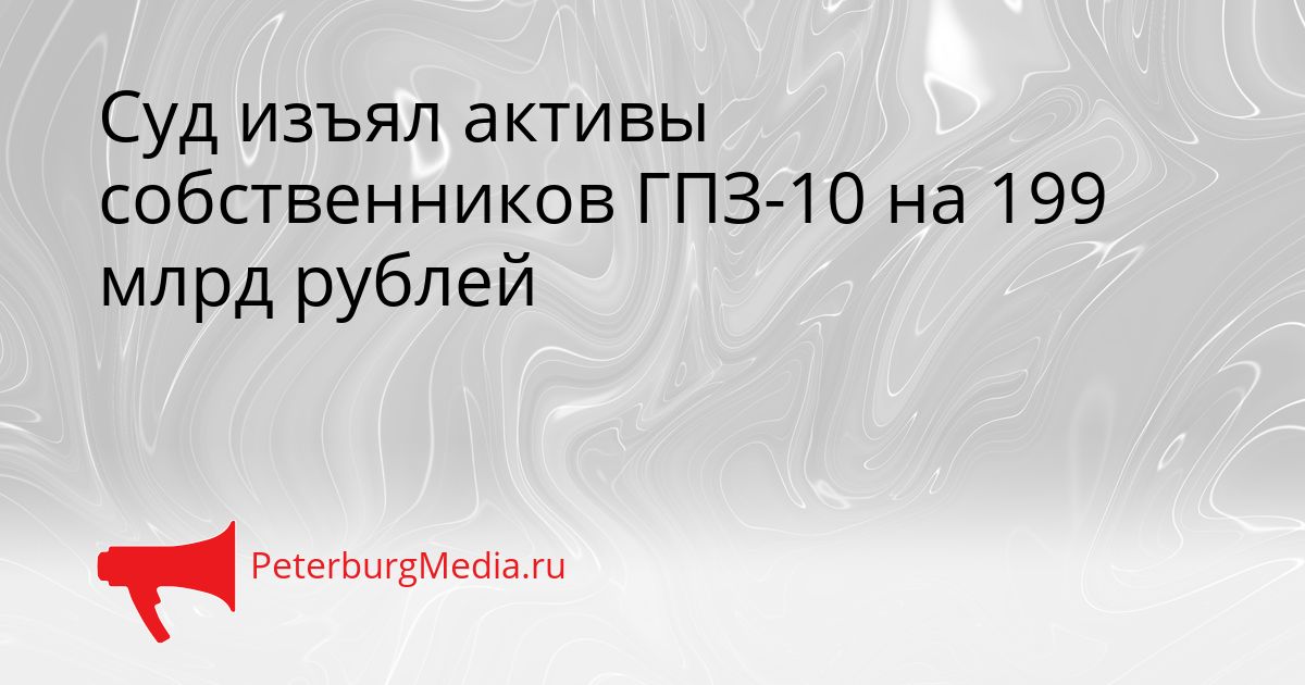 Суд изъял активы собственников ГПЗ-10 на 199 млрд рублей