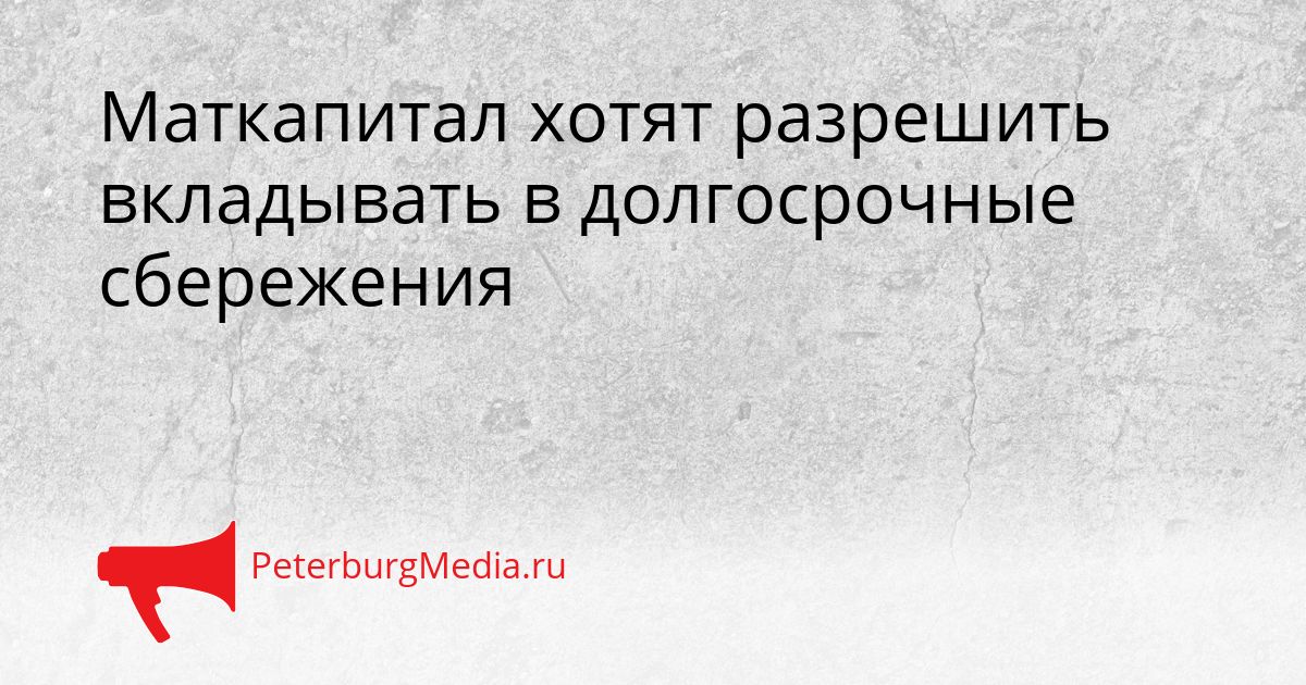 Маткапитал хотят разрешить вкладывать в долгосрочные сбережения