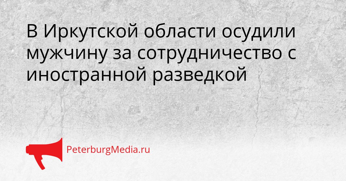 В Иркутской области осудили мужчину за сотрудничество с иностранной разведкой