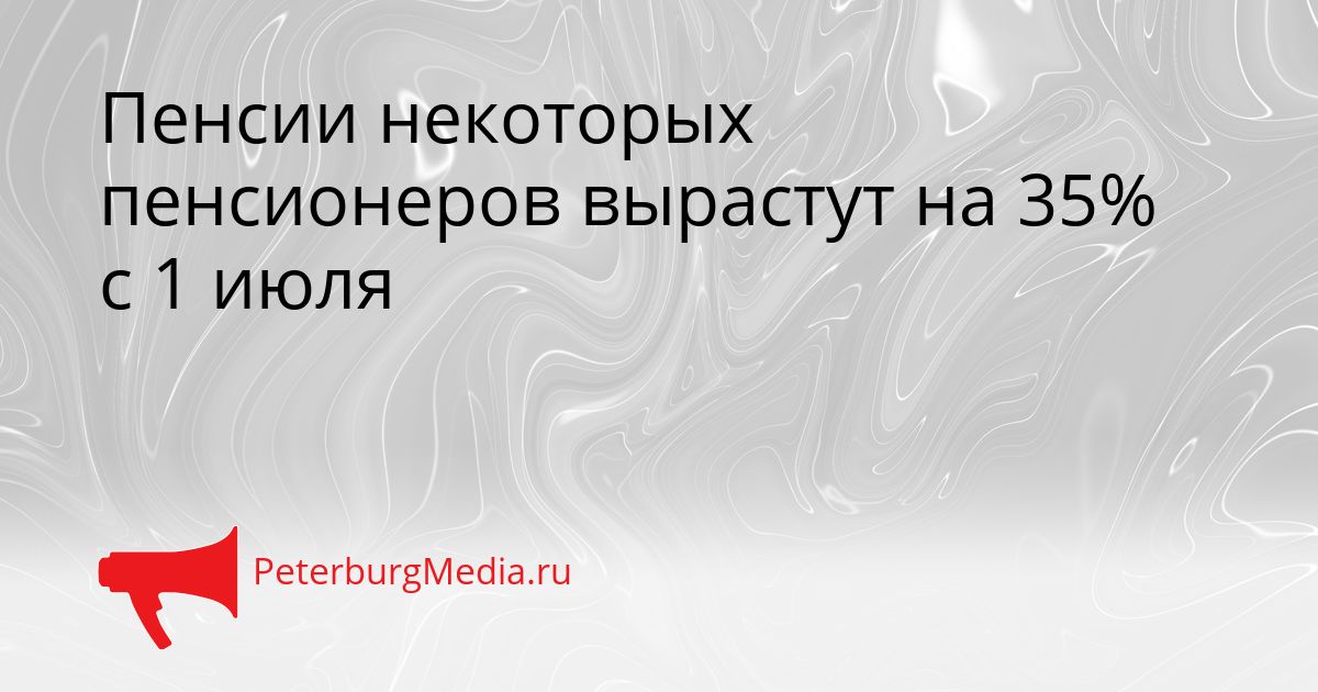 Пенсии некоторых пенсионеров вырастут на 35% с 1 июля