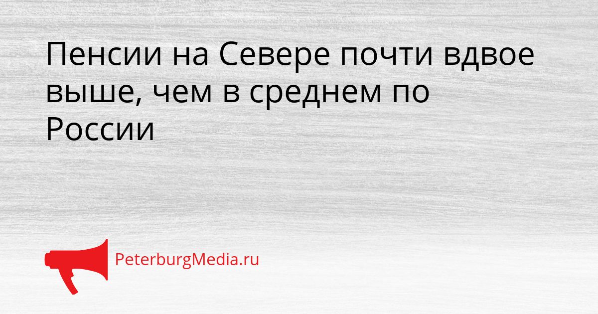 Пенсии на Севере почти вдвое выше, чем в среднем по России