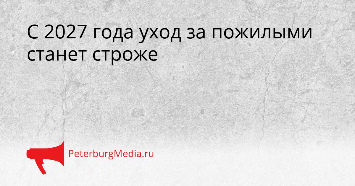 С 2027 года уход за пожилыми станет строже