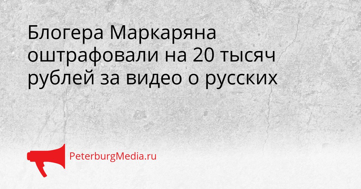 Блогера Маркаряна оштрафовали на 20 тысяч рублей за видео о русских