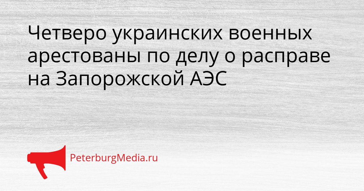 Четверо украинских военных арестованы по делу о расправе на Запорожской АЭС