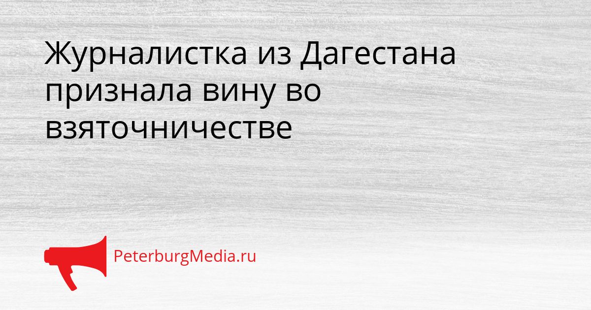 Журналистка из Дагестана признала вину во взяточничестве