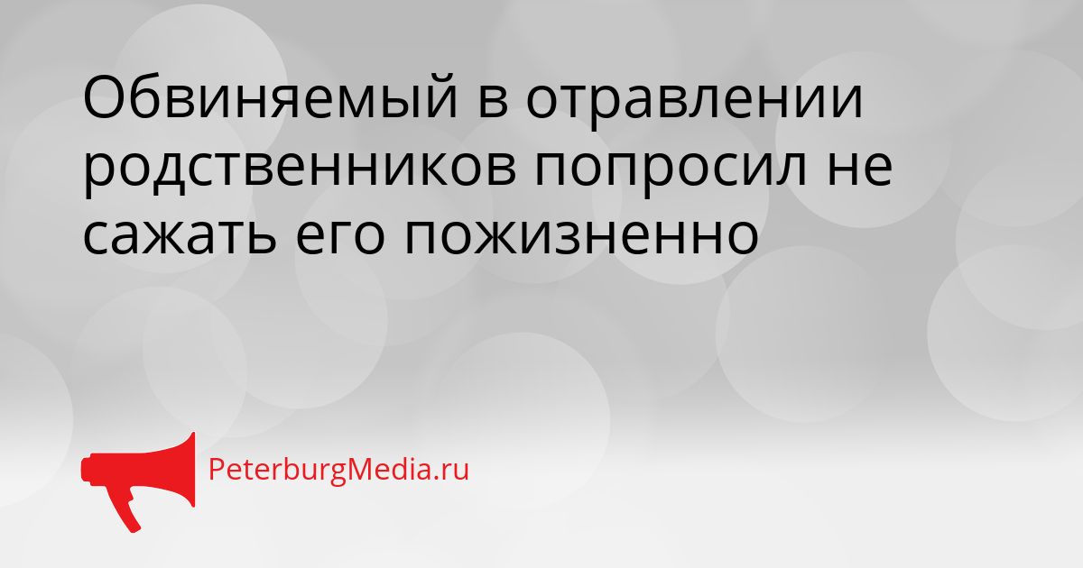 Обвиняемый в отравлении родственников попросил не сажать его пожизненно