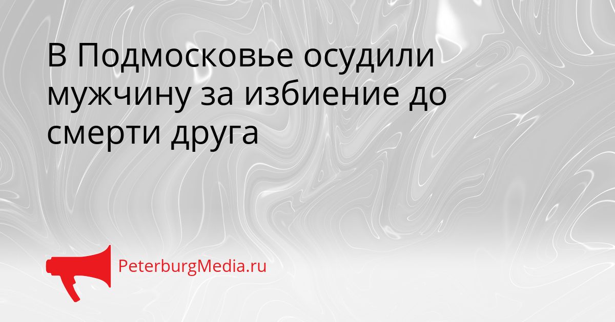 В Подмосковье осудили мужчину за избиение до смерти друга