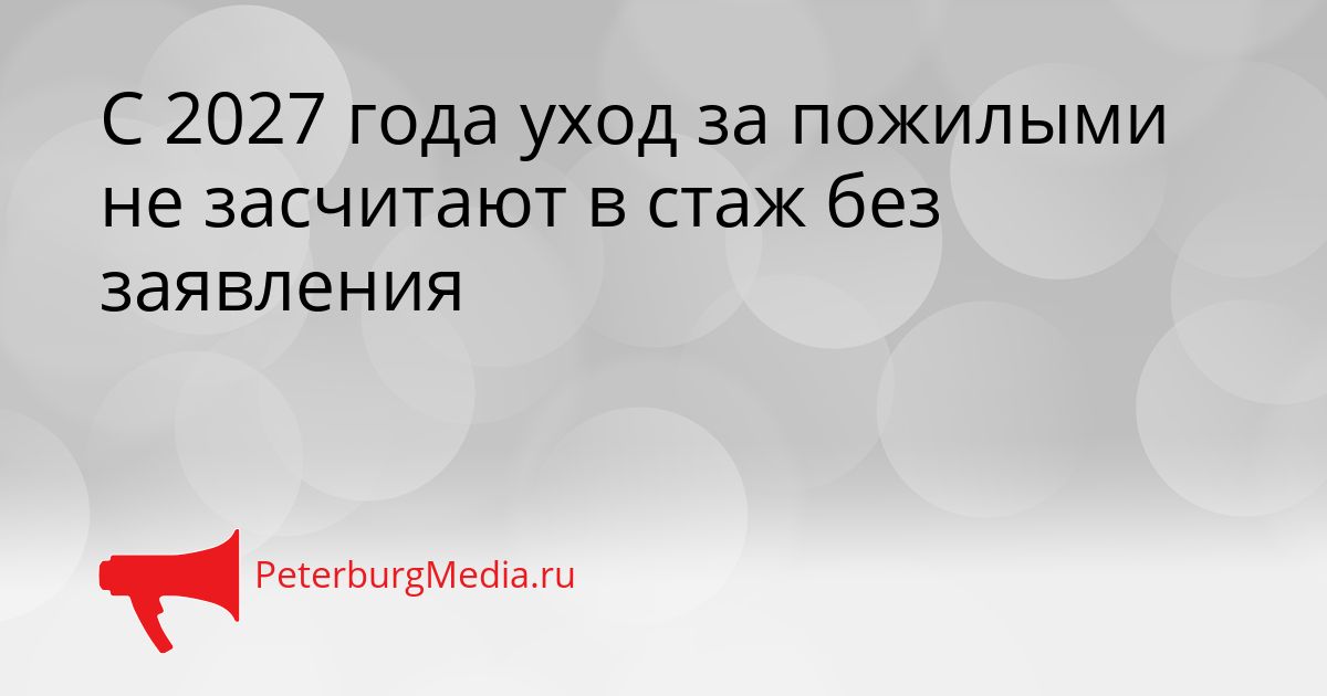 С 2027 года уход за пожилыми не засчитают в стаж без заявления