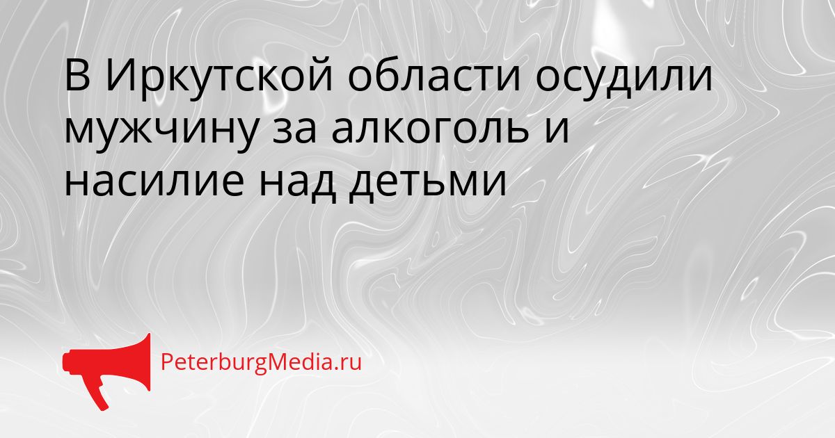 В Иркутской области осудили мужчину за алкоголь и насилие над детьми