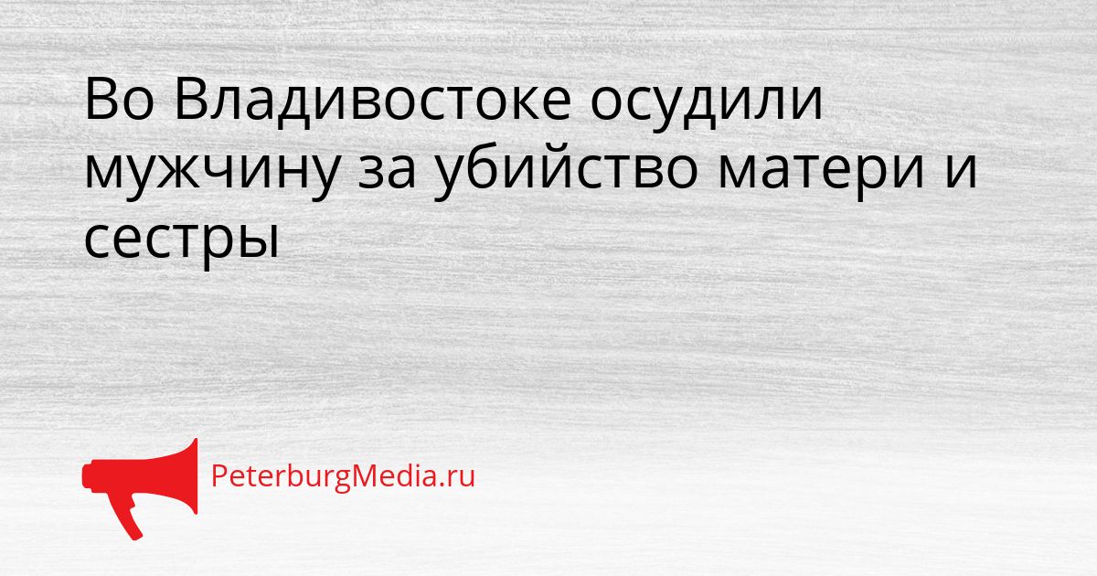 Во Владивостоке осудили мужчину за убийство матери и сестры