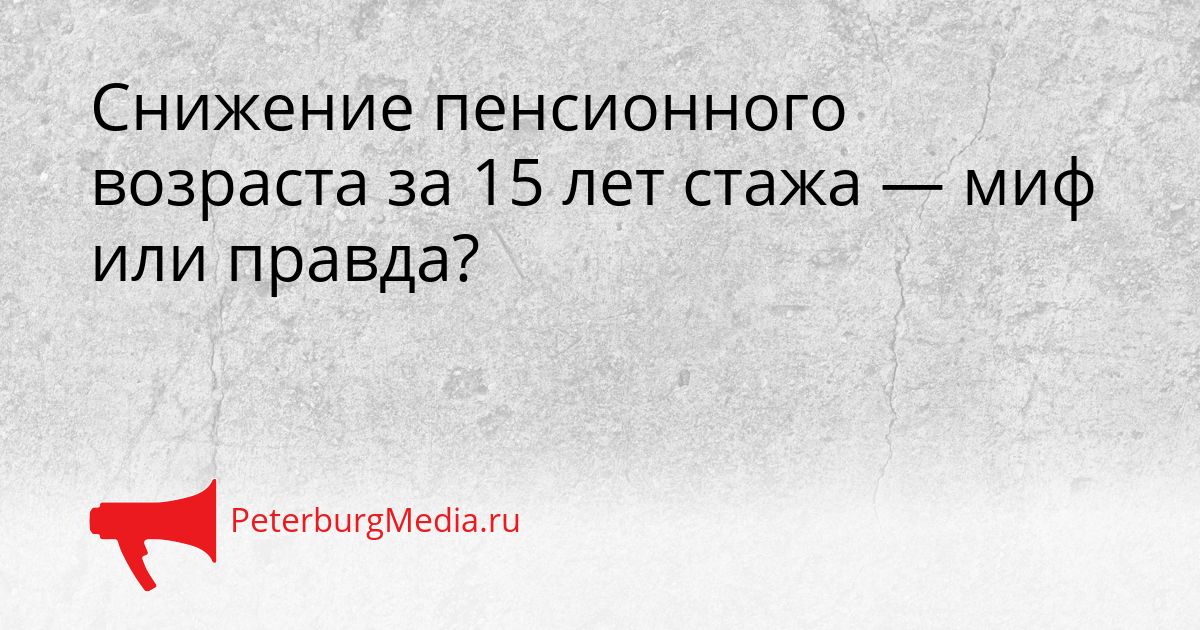 Снижение пенсионного возраста за 15 лет стажа — миф или правда?