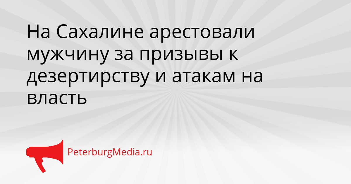 На Сахалине арестовали мужчину за призывы к дезертирству и атакам на власть
