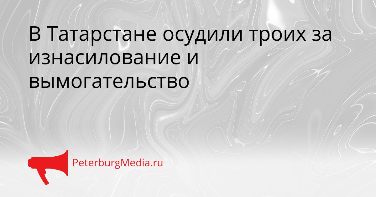В Татарстане осудили троих за изнасилование и вымогательство