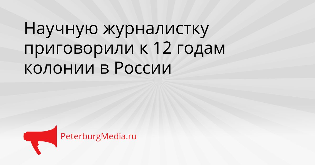 Научную журналистку приговорили к 12 годам колонии в России