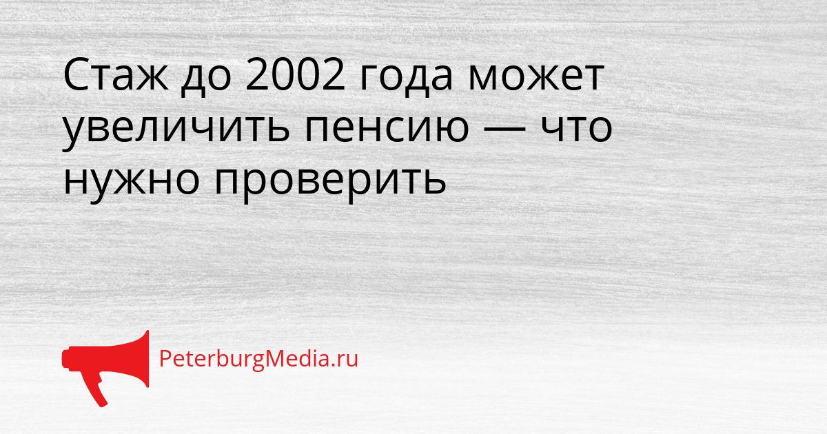 Стаж до 2002 года может увеличить пенсию — что нужно проверить