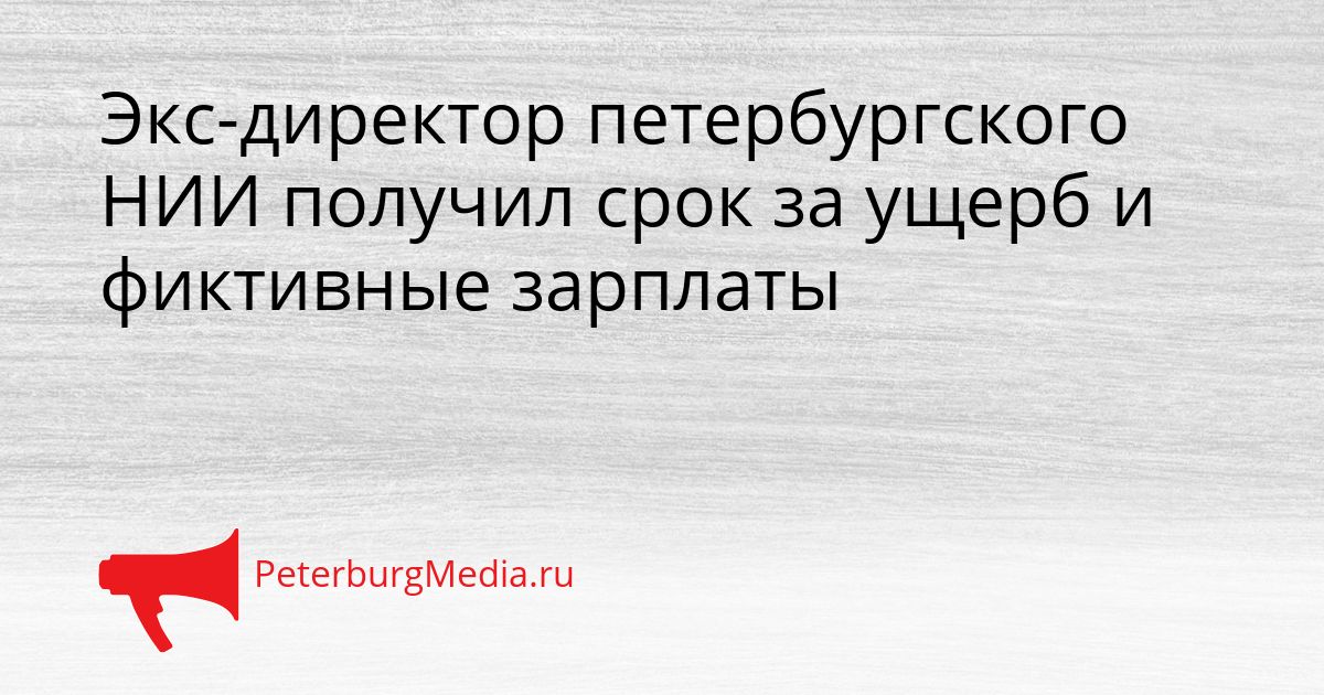 Экс-директор петербургского НИИ получил срок за ущерб и фиктивные зарплаты