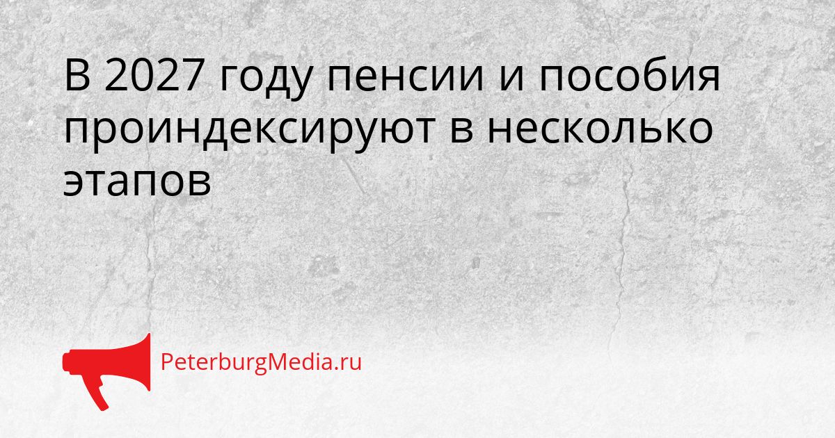 В 2027 году пенсии и пособия проиндексируют в несколько этапов