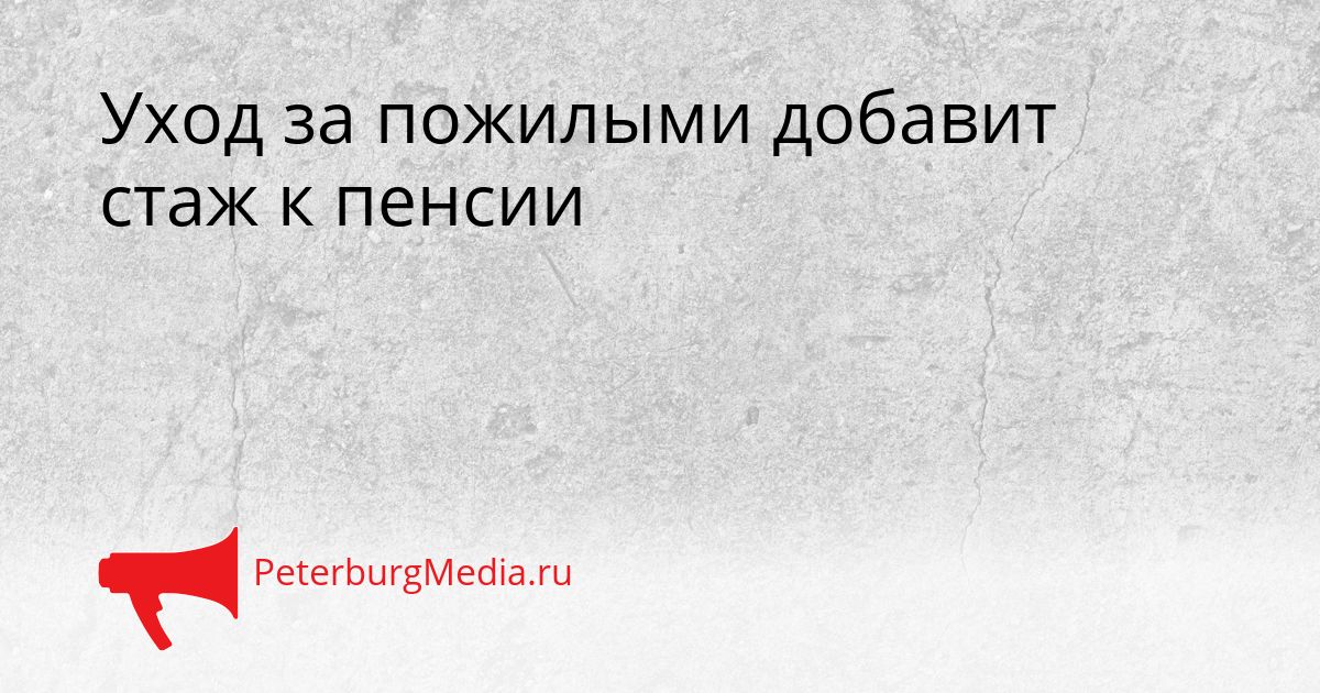 Уход за пожилыми добавит стаж к пенсии