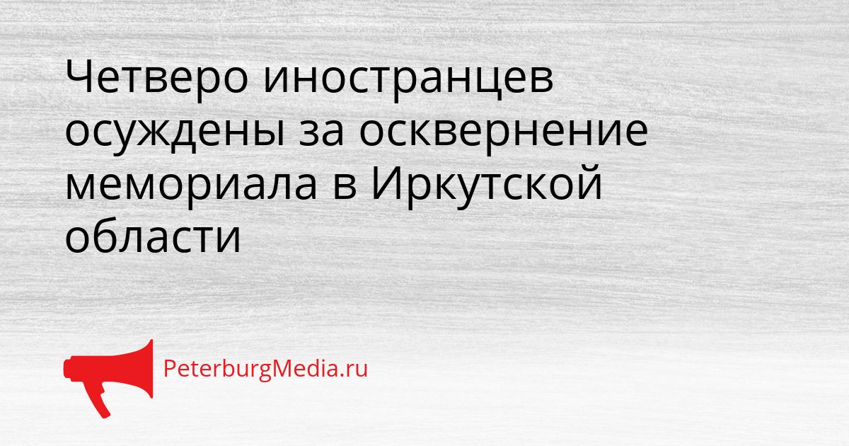 Четверо иностранцев осуждены за осквернение мемориала в Иркутской области